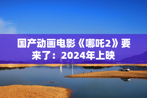 国产动画电影《哪吒2》要来了：2024年上映