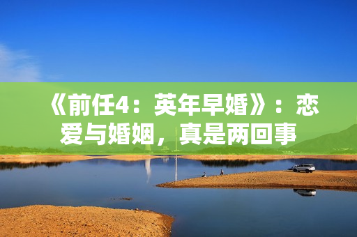 《前任4：英年早婚》：恋爱与婚姻，真是两回事