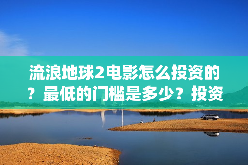 流浪地球2电影怎么投资的？最低的门槛是多少？投资的优势大吗？(流浪地球2电影解说)