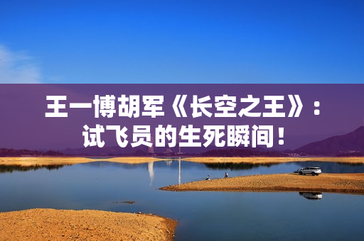 王一博胡军《长空之王》：试飞员的生死瞬间！