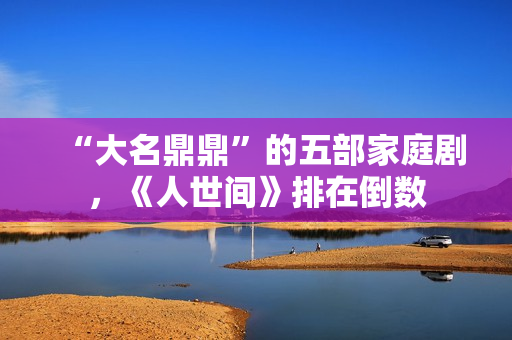 “大名鼎鼎”的五部家庭剧，《人世间》排在倒数