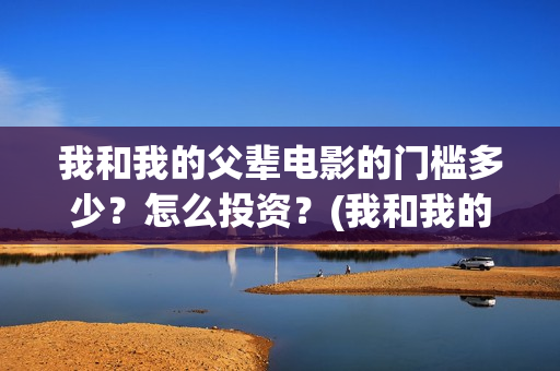 我和我的父辈电影的门槛多少？怎么投资？(我和我的父辈电影免费观看完整版高清)