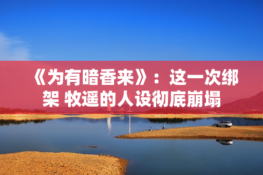 《为有暗香来》:这一次绑架 牧遥的人设彻底崩塌 《为有暗香来》:这一次绑架 牧遥的人设彻底崩塌