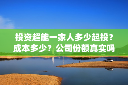 投资超能一家人多少起投?成本多少?公司份额真实吗?(超能一家人投资公司) 投资超能一家人多少起投?成本多少?公司份额真实吗?(超能一家人投资公司)