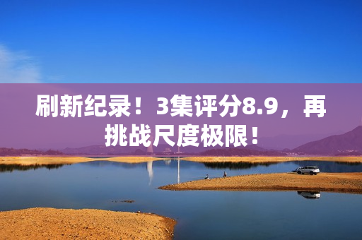 刷新纪录！3集评分8.9，再挑战尺度极限！