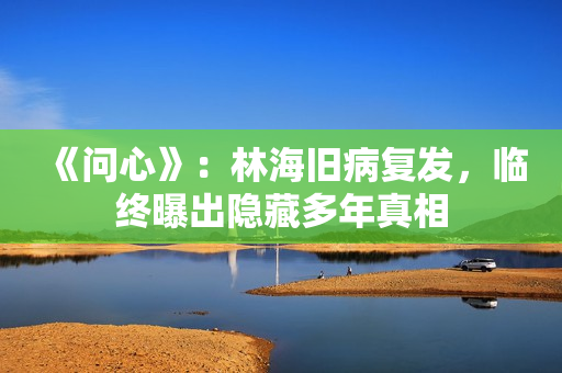 《问心》：林海旧病复发，临终曝出隐藏多年真相