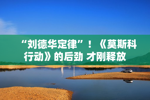 “刘德华定律”！《莫斯科行动》的后劲 才刚释放