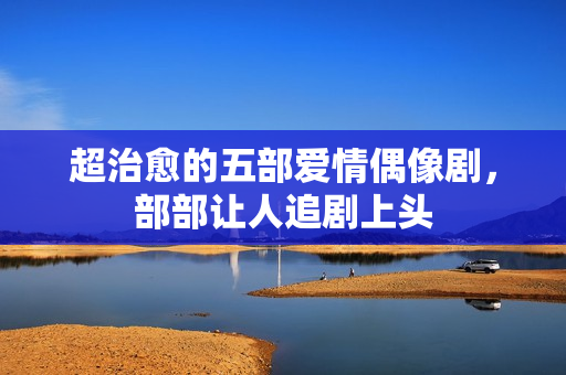 超治愈的五部爱情偶像剧,部部让人追剧上头 超治愈的五部爱情偶像剧,部部让人追剧上头