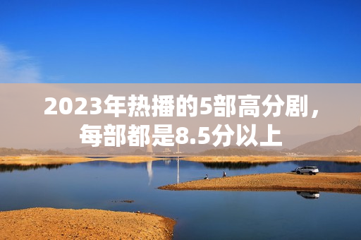 2023年热播的5部高分剧，每部都是8.5分以上