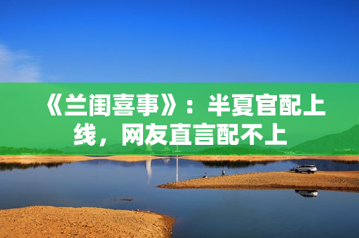 《兰闺喜事》：半夏官配上线，网友直言配不上