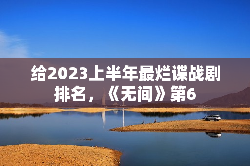 给2023上半年最烂谍战剧排名，《无间》第6