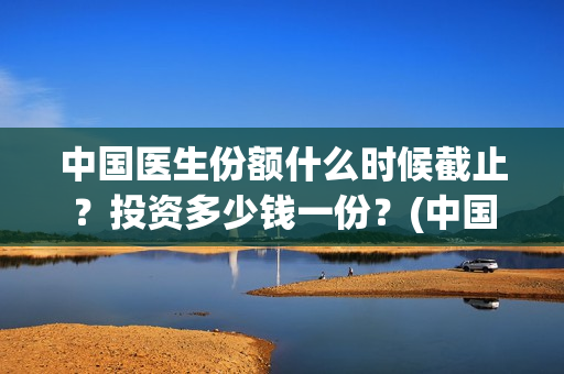 中国医生份额什么时候截止？投资多少钱一份？(中国医生占全国总人数多少比例)