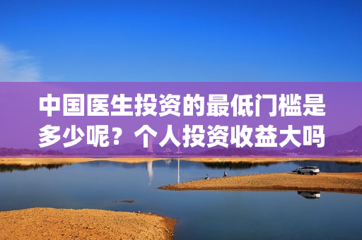 中国医生投资的最低门槛是多少呢？个人投资收益大吗？(中国医生投资项目)