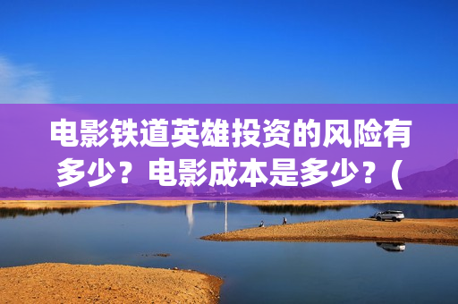 电影铁道英雄投资的风险有多少？电影成本是多少？(铁道英雄电影预告)