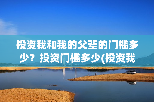 投资我和我的父辈的门槛多少？投资门槛多少(投资我和我的父辈安全吗)