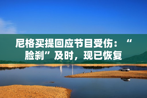 尼格买提回应节目受伤:“脸刹”及时,现已恢复 尼格买提回应节目受伤:“脸刹”及时,现已恢复