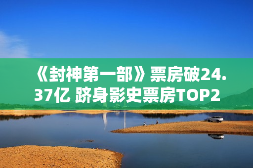《封神第一部》票房破24.37亿 跻身影史票房TOP2
