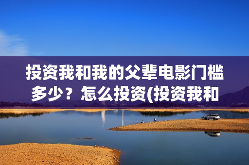 投资我和我的父辈电影门槛多少？怎么投资(投资我和我的父辈安全吗)