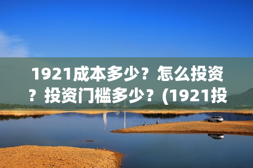 1921成本多少?怎么投资?投资门槛多少?(1921投资赚钱吗) 1921成本多少?怎么投资?投资门槛多少?(1921投资赚钱吗)