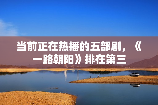 当前正在热播的五部剧，《一路朝阳》排在第三