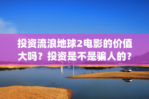 投资流浪地球2电影的价值大吗？投资是不是骗人的？为什么有份额会对个人转让呢？(流浪地球投资额)