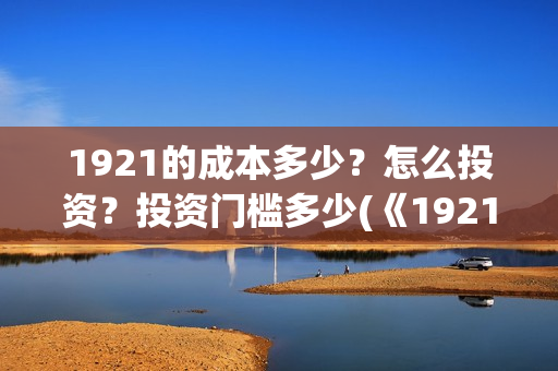 1921的成本多少?怎么投资?投资门槛多少(《1921》投资成本) 1921的成本多少?怎么投资?投资门槛多少(《1921》投资成本)