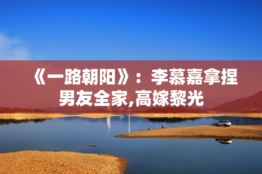 《一路朝阳》：李慕嘉拿捏男友全家,高嫁黎光