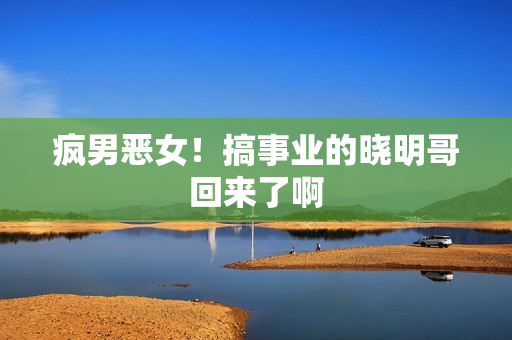 疯男恶女！搞事业的晓明哥回来了啊