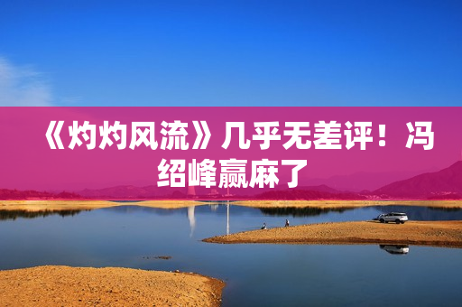 《灼灼风流》几乎无差评！冯绍峰赢麻了