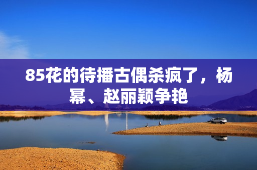 85花的待播古偶杀疯了，杨幂、赵丽颖争艳
