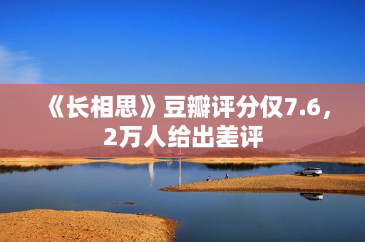 《长相思》豆瓣评分仅7.6，2万人给出差评