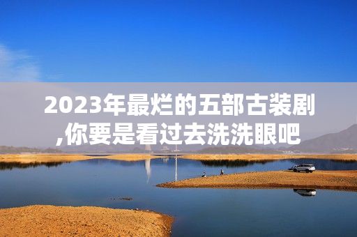 2023年最烂的五部古装剧,你要是看过去洗洗眼吧