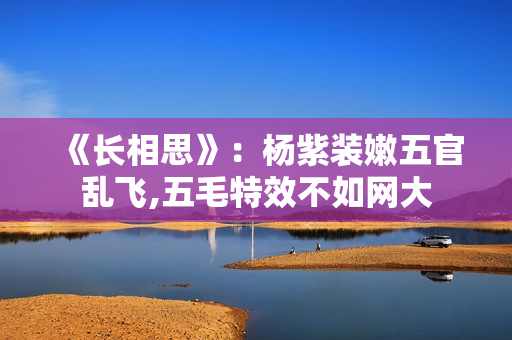 《长相思》：杨紫装嫩五官乱飞,五毛特效不如网大