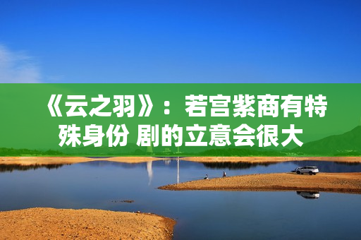 《云之羽》：若宫紫商有特殊身份 剧的立意会很大