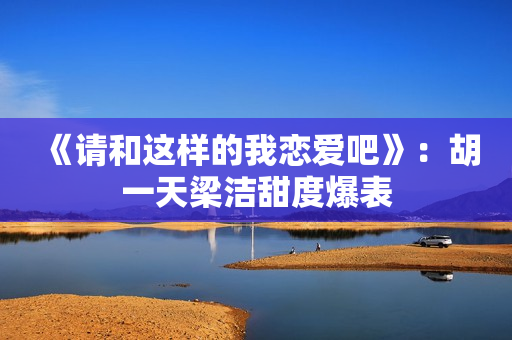 《请和这样的我恋爱吧》：胡一天梁洁甜度爆表