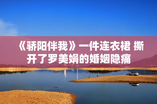 《骄阳伴我》一件连衣裙 撕开了罗美娟的婚姻隐痛 《骄阳伴我》一件连衣裙 撕开了罗美娟的婚姻隐痛