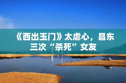 《西出玉门》太虐心，昌东三次“杀死”女友