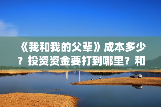 《我和我的父辈》成本多少?投资资金要打到哪里?和那个公司签合同(《我和我的父辈》完整版免费) 《我和我的父辈》成本多少?投资资金要打到哪里?和那个公司签合同(《我和我的父辈》完整版免费)