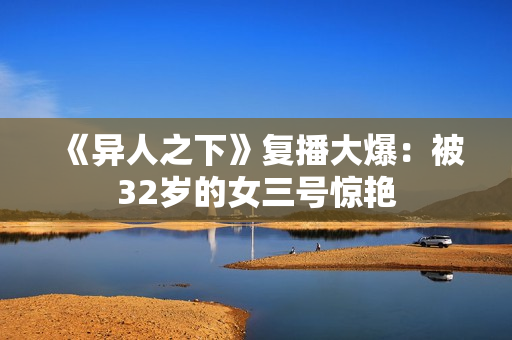 《异人之下》复播大爆：被32岁的女三号惊艳