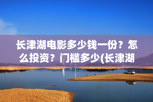 长津湖电影多少钱一份？怎么投资？门槛多少(长津湖电影定价)