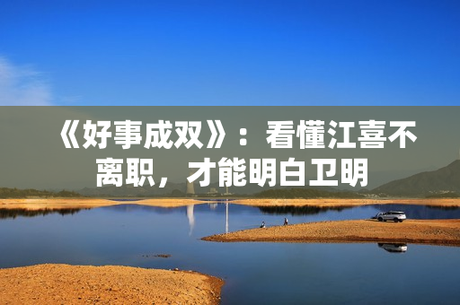 《好事成双》：看懂江喜不离职，才能明白卫明