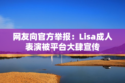 网友向官方举报:Lisa成人表演被平台大肆宣传 网友向官方举报:Lisa成人表演被平台大肆宣传