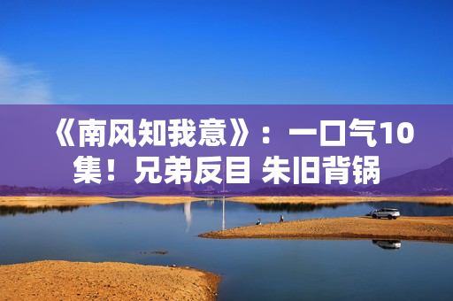 《南风知我意》：一口气10集！兄弟反目 朱旧背锅