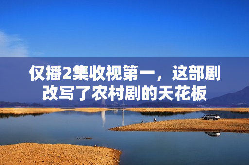 仅播2集收视第一，这部剧改写了农村剧的天花板