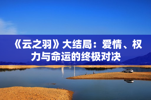 《云之羽》大结局：爱情、权力与命运的终极对决