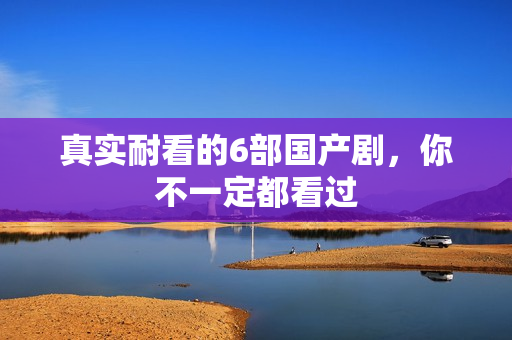 真实耐看的6部国产剧，你不一定都看过