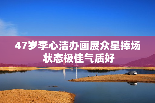 47岁李心洁办画展众星捧场 状态极佳气质好