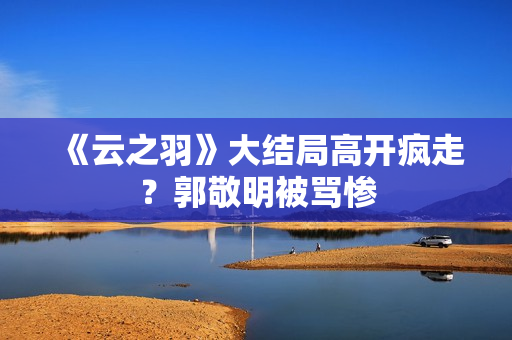 《云之羽》大结局高开疯走?郭敬明被骂惨 《云之羽》大结局高开疯走?郭敬明被骂惨