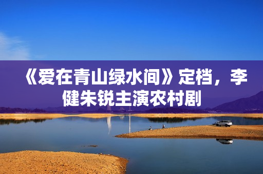 《爱在青山绿水间》定档，李健朱锐主演农村剧