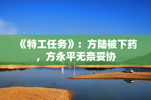 《特工任务》：方陆被下药，方永平无奈妥协